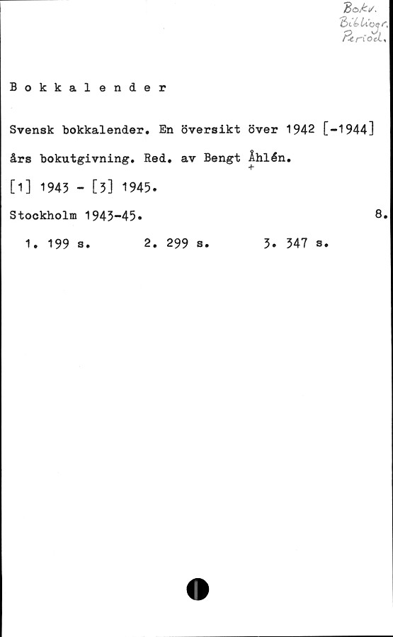  ﻿Bokkalender
Be/:*.
QtCUoqc
fjtriod.
Svensk bokkalender. En översikt över 1942 [-1944]
års bokutgivning. Red. av Bengt Åhlén.
[1] 1943 - [3] 1945.
Stockholm 1943-45.	8.
1.	199 s.
2.	299 s.
3.	347 s.