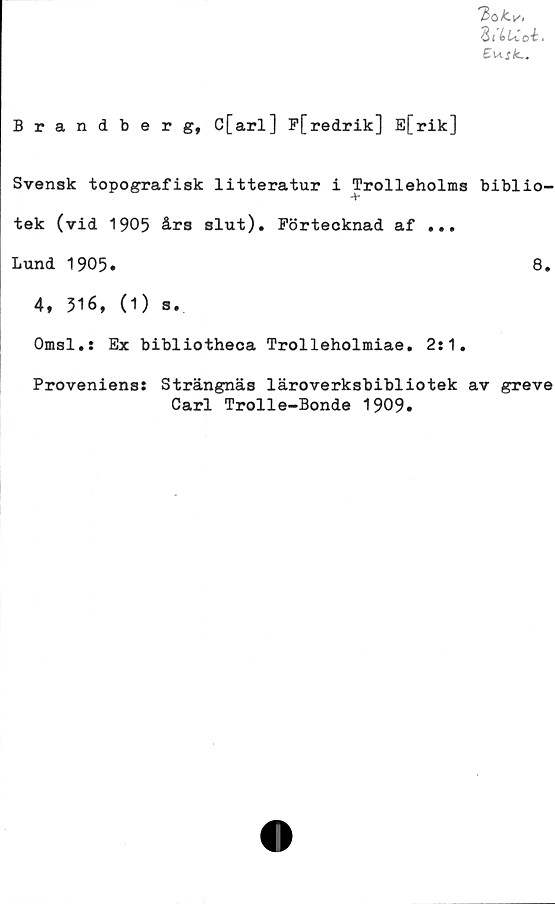  ﻿T>ok.v,
ZiiUci.
Brandberg, C[arl] F[redrik] E[rik]
Svensk topografisk litteratur i Trolleholms biblio-
tek (vid 1905 års slut). Förtecknad af ...
Lund 1905»	8.
4, 316, (1) s.
Omsl.s Ex bibliotheca Trolleholmiae. 2:1.
Proveniens: Strängnäs läroverksbibliotek av greve
Carl Trolle-Bonde 1909»
