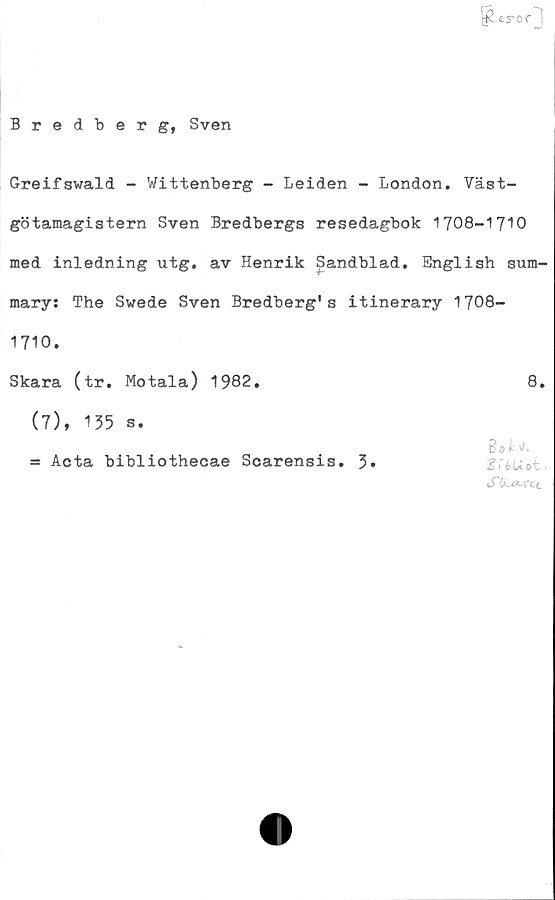  ﻿I^cror 1
Bredberg, Sven
Greifswald - Wittenberg - Leiden - London. Väst-
götamagistern Sven Bredbergs resedagbok 1708-1710
med inledning utg. av Henrik Sandblad. English sum-
mary: The Swede Sven Bredberg's itinerary 1708-
1710.
Skara (tr. Motala) 1982.	8.
(7), 135 s.
= Acta bibliothecae Scarensis. 3*