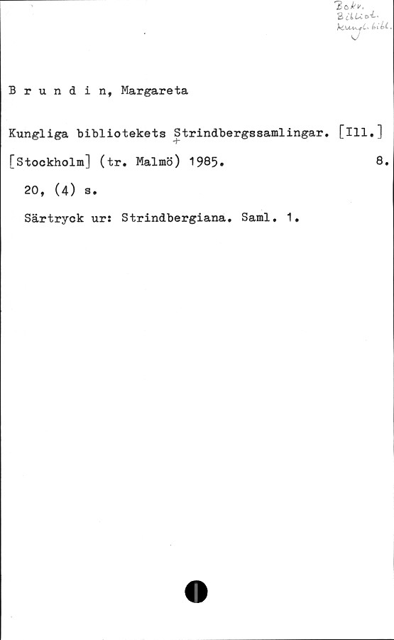  ﻿3 l L
bikt,
Brundinf Margareta
Kungliga bibliotekets Strindbergssamlingar, [ill.]
*+■
[Stockholm] (tr. Malmö) 1985»	8.
20, (4) s.
Särtryck ur: Strindbergiana. Sami. 1.