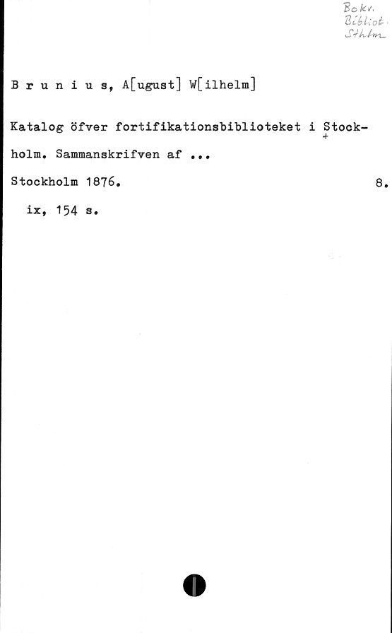  ﻿3o fc/«
2ttkot.
Brunius, A[ugust] W[ilhelm]
Katalog öfver fortifikationsbiblioteket i
holm. Sammanskrifven af ...
Stockholm 1876.
ix, 154 s.
Stock
+
8.