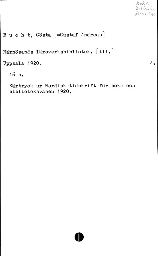  ﻿Sokt/,
3:<>Uo-l.
Mrot, il
Bucht, Gösta [»Gustaf Andreas]
Härnösands läroverksbibliotek. [ill.]
Uppsala 1920.
16 s.
Särtryck ur Nordisk tidskrift för bok- och
biblioteksväsen 1920,
