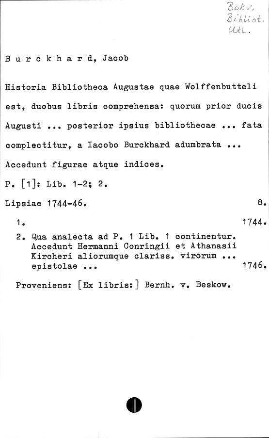  ﻿UAL .
Burckhard, Jacob
Historia Bibliotheca Augustae quae Wolffenbutteli
est, duobus libris comprehensa: quorum prior ducis
Augusti ... posterior ipsius bibliothecae ... fata
complectitur, a Iacobo Burckhard adumbrata ...
Accedunt figurae atque indices.
P. [i]: Lib. 1-2; 2.
Lipsiae 1744-46.	8.
1.
1744.
2. Qua analecta ad P. 1 Lib. 1 continentur.
Accedunt Hermanni Conringii et Athanasii
Kircheri aliorumque clariss. virorum ...
epistolae ...
1746.
Proveniens: [Ex libris:] Bernh. v. Beskow.
