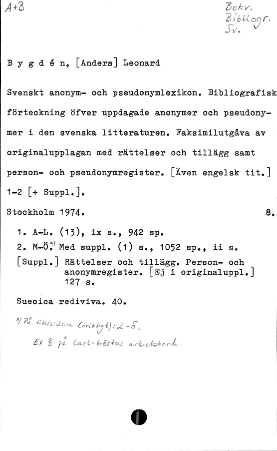  ﻿A*l
Bok v'.
3i6t«.oqr>
JV. ^
Bygdén, [Anders] Leonard
Svenskt anonym- och pseudonymlexikon. Bibliografisk
förteckning öfver uppdagade anonymer och pseudony-
mer i den svenska litteraturen. Faksimilutgåva av
originalupplagan med rättelser och tillägg samt
person- och pseudonymregister. [Även engelsk tit.]
1-2 [+ Suppl.].
Stockholm 1974»	8.
1.	A-L. (15), ix s., 942 sp.
2.	M-ö/ Med suppl. (i) s., 1052 sp., ii s.
[Suppl.] Rättelser och tillägg. Person- och
anonymregister. [Ej i originaluppl.]
127 s.
Suecica rediviva. 40»
£t %	(s>$S4m j *,r