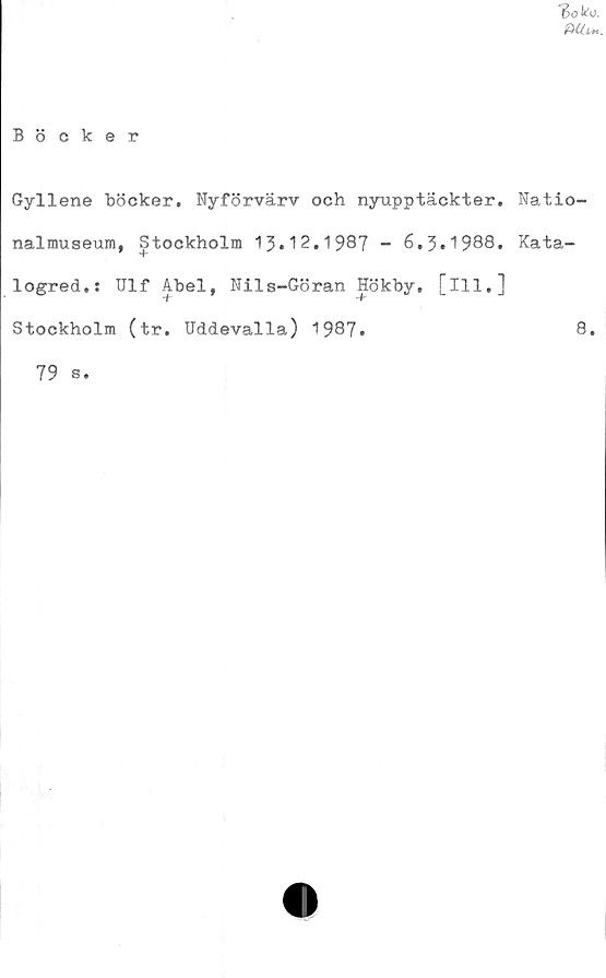  ﻿"Bok o,
mc^.
Böcker
Gyllene böcker. Nyförvärv och nyupptäckter. Natio-
nalmuseum, Stockholm 13.12.1987 - 6,3.1988. Kata-
logred.: Ulf Abel, Nils-Göran Hökby. [ill.]
't'
Stockholm (tr. Uddevalla) 1987.	8.
79 s