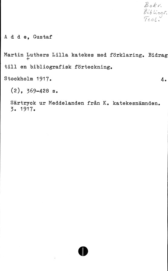  ﻿Aids, Gustaf
Martin Luthers Lilla katekes med förklaring. Bidrag
till en bibliografisk förteckning.
Stockholm 1917.	4.
(2), 369-428 s.
Särtryck ur Meddelanden från K. katekesnämnden.
3. 1917.
