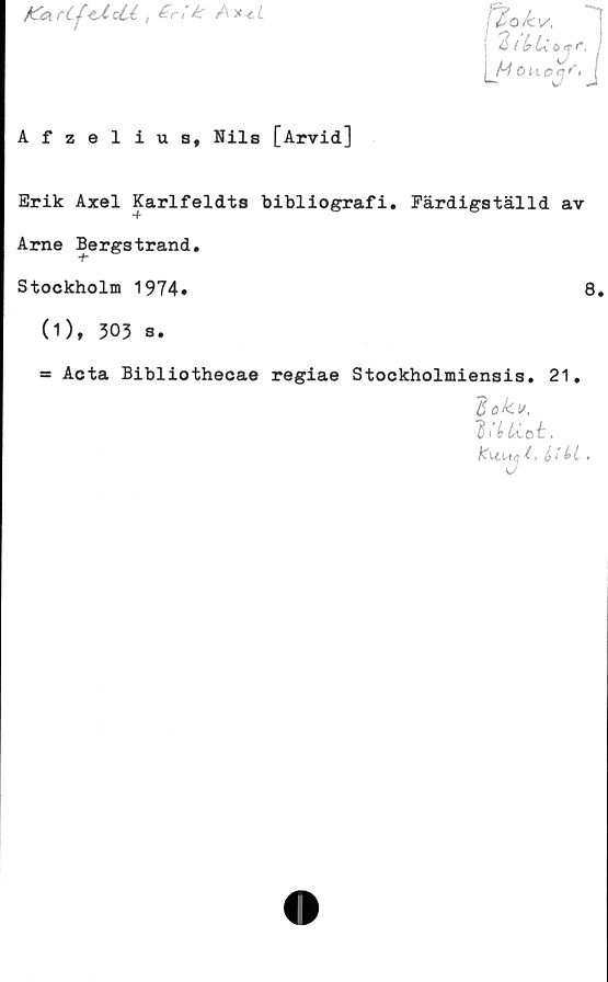  ﻿fccKrC^-tslod , £rik
fäokv,
2 t (?L
u
H o

rj
yr
Afzelius, Nils [Arvid]
Erik Axel Karlfeldts bibliografi. Färdigställd av
Arne Bergstrand.
Stockholm 1974»	8.
(1), 503 s.
= Acta Bibliothecae regiae Stockholmiensis. 21.
dok v,
lihtiot.
i > é < Li »