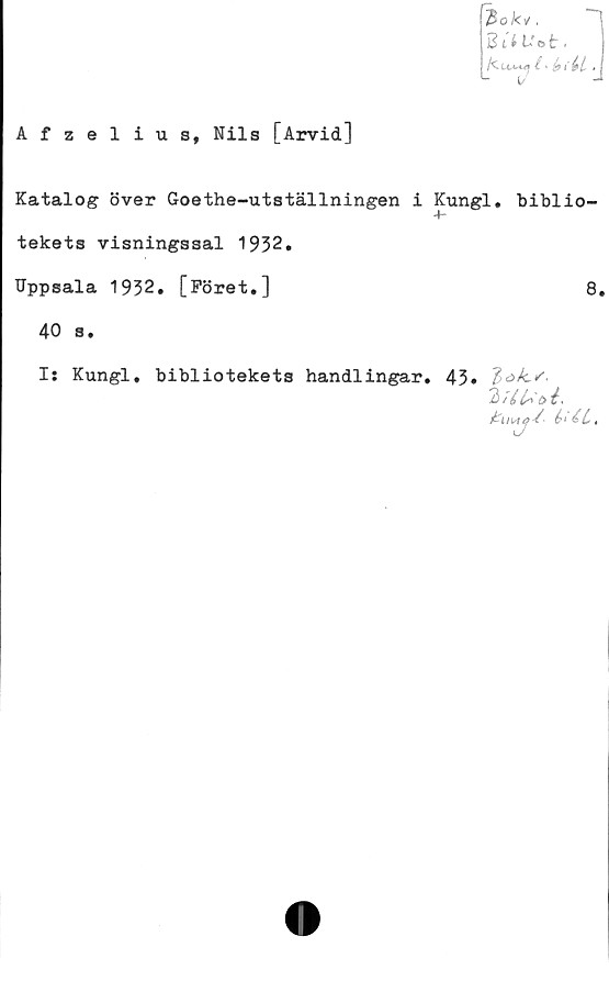  ﻿Zökv.
ZUUet,
l ‘	*
L (/
Afzelius, Nils [Arvid]
Katalog över Goethe-utställningen i Kungl. biblio-
4~
tekets visningssal 1932.
Uppsala 1932. [Föret.]
40 s.
8.
I: Kungl, bibliotekets handlingar. 43»
6‘
