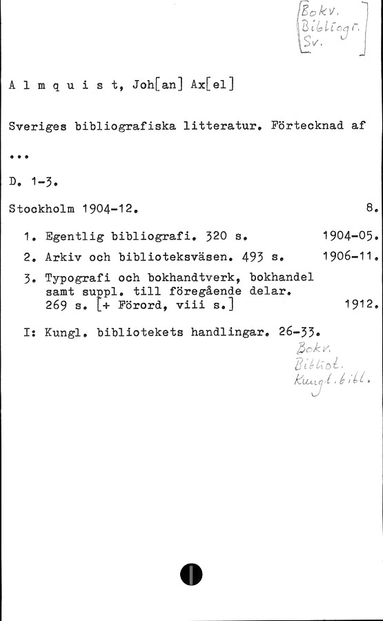  ﻿Almquist, Joh[an] Ax[el]
fBokv,
Ihlbltöq r.
\s,. -
Sveriges bibliografiska litteratur. Förtecknad af
D. 1-3.
Stookholm 1904-12.	8.
1.	Egentlig bibliografi. 320 s.	1904-05.
2.	Arkiv och biblioteksväsen. 493 s. 1906-11.
3.	Typografi och bokhandtverk, bokhandel
samt suppl. till föregående delar.
269 s. [+ Förord, viii s.]	1912.
I: Kungl. bibliotekets handlingar, 26-33#
po k K
