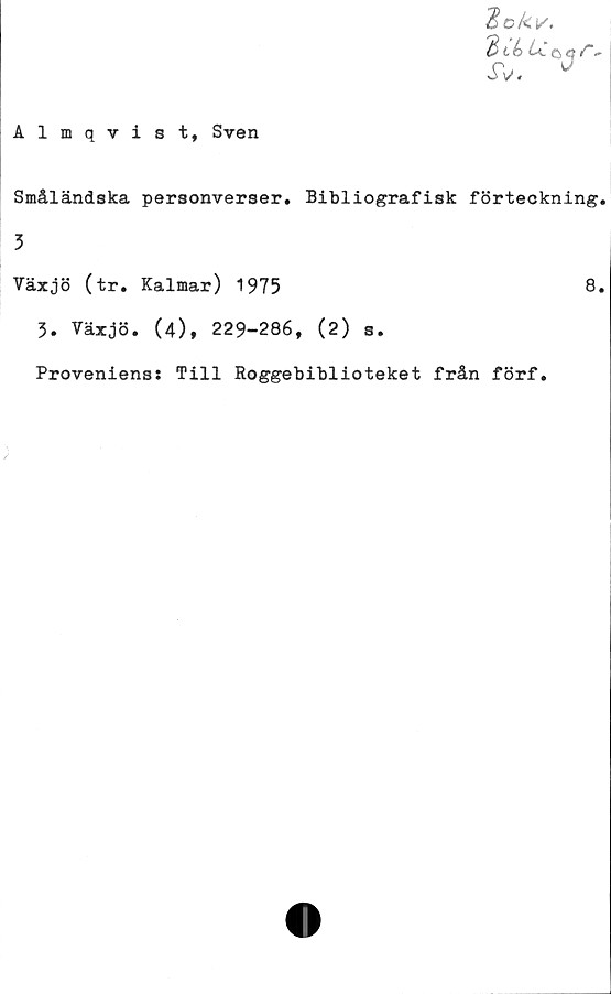  ﻿Hckv.
-
JV. 0
Almqvist, Sven
Småländska personverser. Bibliografisk förteckning.
3
Växjö (tr. Kalmar) 1975	8.
3. Växjö. (4), 229-286, (2) s.
Proveniens: Till Roggebiblioteket från förf.