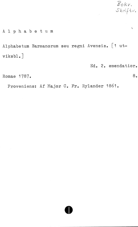  ﻿'Bokv.
Skrif-iv.
Alphabetum
Alphabetum Barmanorum seu regni Avensis. [i ut-
viksbl.]
Ed. 2. emendatior.
Romae 1787.	8.
Proveniens: Af Major C. Pr. Rylander 1861.