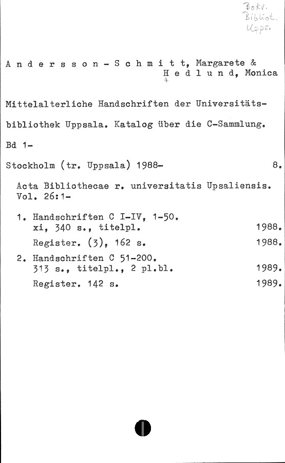  ﻿0t
LOpps,
Andersson-Schmitt, Margarete &
Hedlund, Monica
-v
Mittelalterliche Handschriften der Universitäts-
bibliothek Uppsala. Katalog ilber die C-Sammlung.
Bd 1-
Stockholm (tr, Uppsala) 1988-	8.
Acta Bibliothecae r. universitatis Upsaliensis. Vol. 26:1-	
1. Handschriften C I-IV, 1-50. xi, 540 s., titelpl.	1988.
Register. (5)» 162 s.	1988.
2. Handschriften C 51-200, 313 s., titelpl., 2 pl.bl.	1989.
Register. 142 s.	1989.