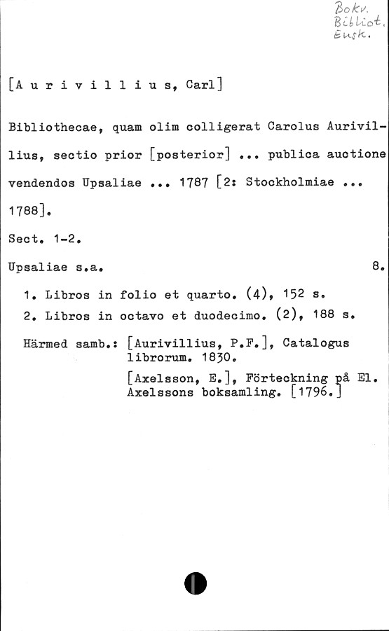  ﻿%ok\/>
BciUo^,
éusk..
[Aurivillius, Carl]
Bibliothecae, quam olim colligerat Carolus Aurivil-
lius, sectio prior [posterior] ... publioa auctione
vendendos Upsaliae ... 1787 [2: Stockholmiae ...
1788].
Sect. 1-2.
Upsaliae s.a.	8.
1.	Libros in folio et quarto. (4), 152 s.
2.	Libros in octavo et duodecimo. (2), 188 s.
Härmed samb.: [Aurivillius, P.P.], Catalogus
librorum. 1830.
[Axelsson, E,], Förteckning på El.
Axelssons boksamling. [1796. J