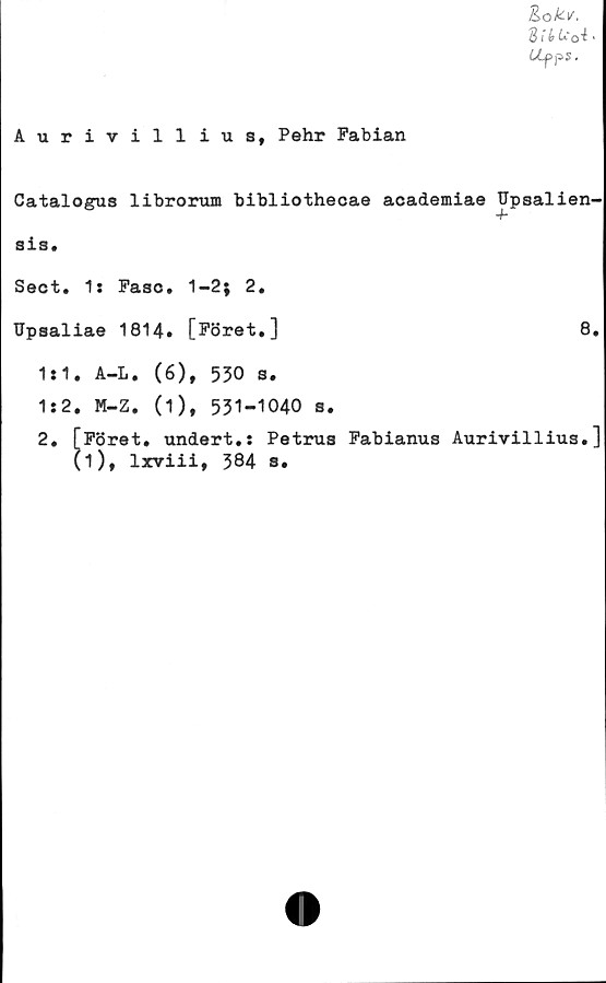  ﻿Aurivillius, Pehr Fabian
Kok-v,
811 h ot>
Ufps.
Catalogus librorum bibliothecae academiae Upsalien-
4-
sia.
Sect. 1: Faso. 1-2; 2.
Upsaliae 1814. [Föret.]	8.
1:1.
1:2.
A-L. (6), 530 s.
M-Z. (1), 531-1040 s.
Föret, undert.: Petrus Fabianus Aurivillius.]
D,
lxviii, 384 s
