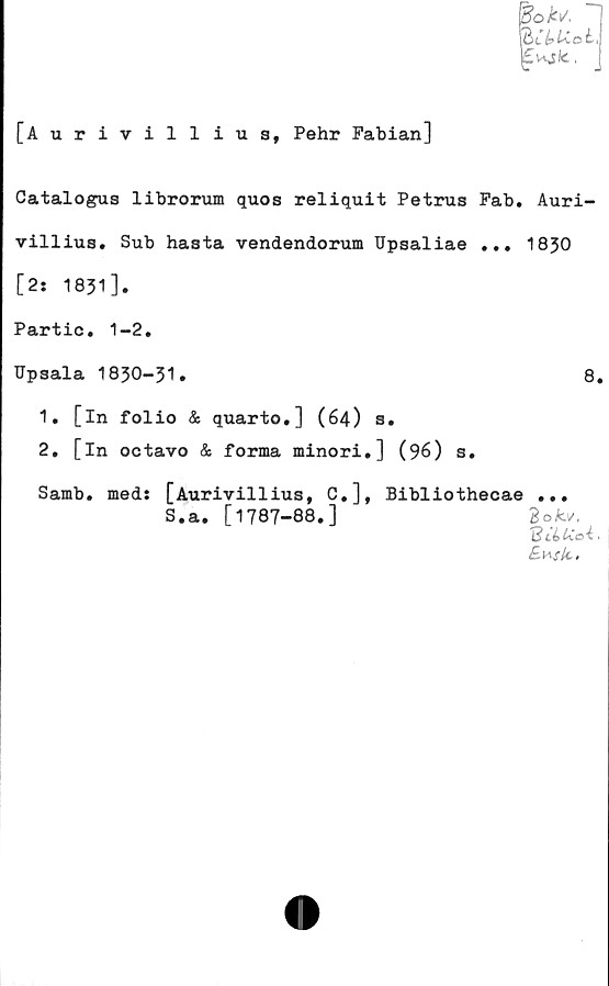  ﻿[Aurivilliua, Pehr Fabian]
Catalogus librorum quos reliquit Petrus Fab. Auri-
villius. Sub hasta vendendorum Upsaliae ... 1830
[2: 1831].
Partic. 1-2.
Upsala 1830—31•
1.	[in folio & quarto,] (64) s.
2.	[in octavo & forma minori.] (96) s.
Samb. meds [Aurivilliua, C.], Bibliothecae
S.a. [1787-88.]
8.
3 o Av,