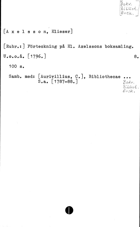  ﻿l>okt/,
ZUUc-t
ffw-sk,.
[Axelsson, Elieser]
[Rubr.:] Förteckning på El. Axelssons boksamling.
U.o.o.å, [1796.]	8,
100 s.
. med: [Aurivillius, C.], Bibliothecae ...
S.a. [ 1787-88. ]	2
'BCitto-é»
Samb