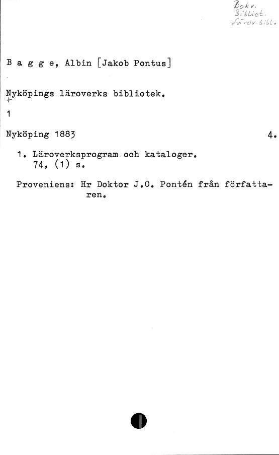  ﻿Zi’LUe>l~
Bagge, Albin [Jakob Pontus]
Nyköpings läroverks bibliotek,
1
Nyköping 1883	4
1. Läroverksprogram och kataloger,
74, (1) s.
Proveniens: Hr Doktor J.O, Pontén från författa-