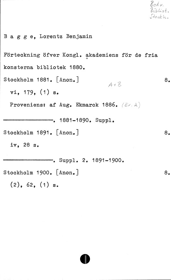  ﻿Bagge, Lorentz Benjamin
Förteckning öfver Kongl. akademiens för de fria
konsterna bibliotek 1880.
Stockholm 1881. [Anon,]
A+Z
vi, 179, (1) s.
Proveniens:	af	Aug. Ekmarck 1886.	A)
---------------.	1881-1890. Suppl.
Stockholm 1891. [Anon.]
iv, 28 s.
---------------.	Suppl. 2. 1891-1900.
Stockholm 1900. [Anon.]