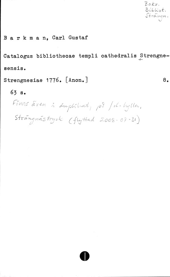  ﻿T> o tv,
bCLUoh
Barkman, Carl Gustaf
Catalogus bibliothecae templi cathedralis Strengne-
-f—
sensis.
Strengnesiae 1776. [Anon.]	8.
63 s.
ffmr £y*h t	Jd- LufiU'
Sir<» Mm45 trxj^lc £ ju, ila, (	- <3 ?