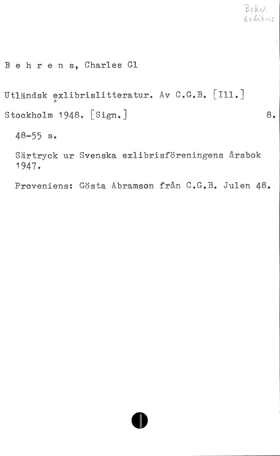  ﻿'Eofcv.
fcst4v(m'i
Behrens, Charles G1
Utländsk exlibrislitteratur. Av C.G.B. flll."]
Stockholm 1948. [Sign.]	8.
48-55 s.
Särtryck ur Svenska exlibrisföreningens årsbok
1947.
Proveniens: Gösta Abramson från C.G.B. Julen 48.