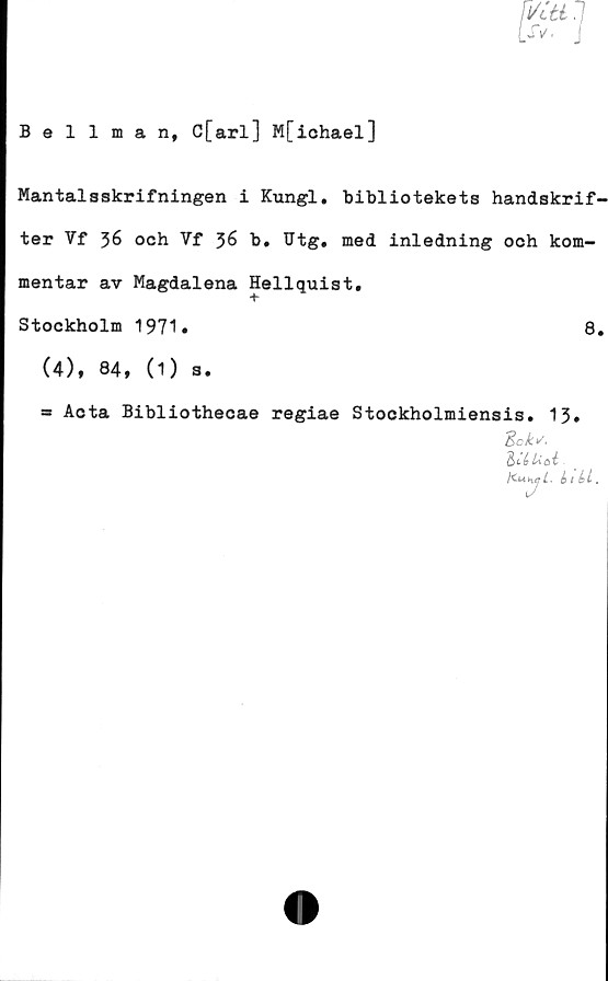  ﻿Bellman, C[arl] M[ichael]
Mantal8skrifningen i Kungl. bibliotekets handskrif-
ter Vf 36 och Vf 36 b. Utg. med inledning och kom-
mentar av Magdalena Hellquist,
Stockholm 1971»	8.
(4), 84, (1) s.
* Acta Bibliothecae regiae Stockholmiensis. 13#
%cks.
id Uöi