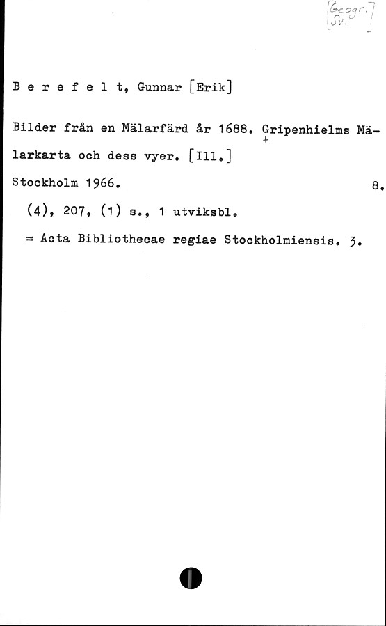  ﻿Berefel t, Gunnar [Erik]
Bilder från en Mälarfärd år 1688. Gripenhielms Mä-
+
larkarta oeh dess vyer. [ill.]
Stockholm 1966.	8.
(4), 207, (i) s., 1 utviksbl.
— Acta Bibliotheoae regiae Stookholmiensis. 3»