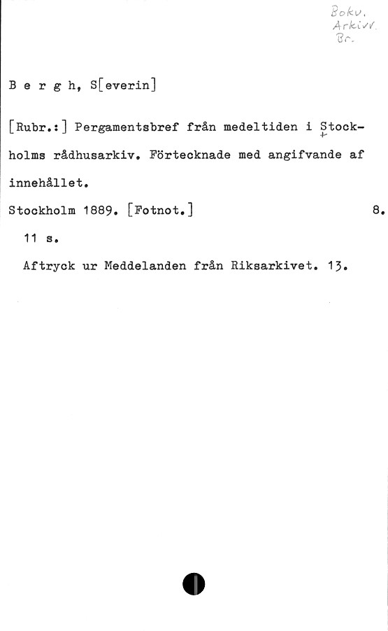  ﻿Soku,
Arkis/
(?r.
Bergh, S[everin]
[Rubr.:] Pergamentsbref från medeltiden i Stock-
Ar
holms rådhusarkiv. Förtecknade med angifvande af
innehållet.
Stockholm 1889. [Fotnot.]	8.
11 s.
Aftryck ur Meddelanden från Riksarkivet. 13.