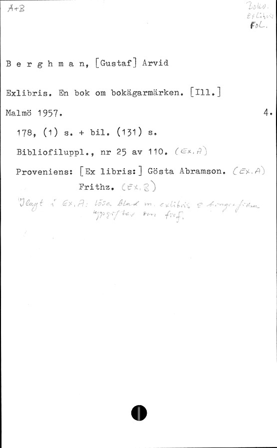  ﻿f&L.

Berghman, [Gustaf] Arvid
Exlibris. En bok om bokägarmärken. [ill.]
Malmö 1957»	4.
178, (1) s. + bil. (131) s.
Bibliofiluppl., nr 25 av 110. C<=*‘Aj
Proveniens: [Ex libris: ] Gösta Abramson. CA)
Frithz. Ifi,
O&yfé<\	1&5*. km, g»
un>*rft*V /rvf '	1