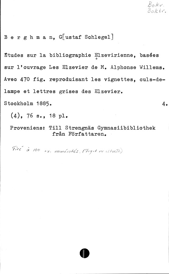  ﻿Böky,
ftok i C.
Berghman, G[ustaf Schlegel]
Etudes sur la bibliographie Elzevirienne, basées
sur 1'ouvrage Les Elzevier de M. Alphonse Willems.
Aveo 470 fig. reproduisant les vignettes, euls-de-
lampe et lettres grises des Elzevier.
Stockholm 1885.	4»
(4), 76 s., 18 pl.
Proveniens: Till Strengnäs Gymnasiibibliothek
från Författaren.
^,rc» )0°