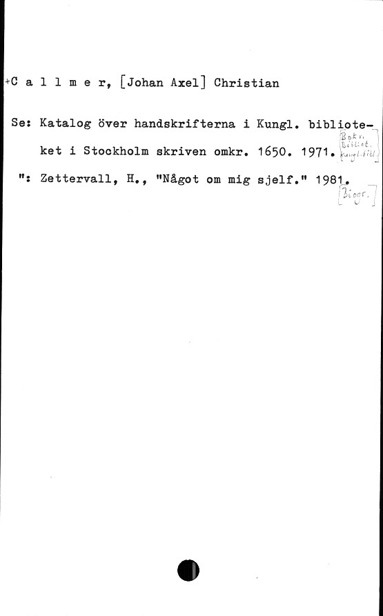  ﻿Callmer, [Johan Axel] Christian
Se: Katalog över handskrifterna i Kungl. bibliote-
*1 "j
ket i Stockholm skriven omkr. 1650.
Zettervall, H,, "Något om mig sjelf." 1981„,
j Ii ca C 71