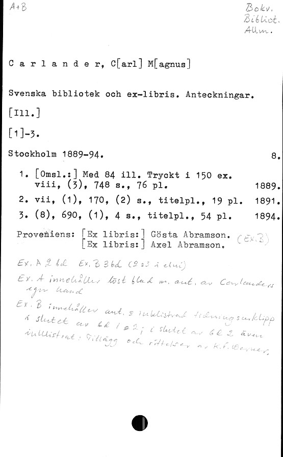 Carlander, C[arl] M[agnus] ﻿V>ok\/,
Biékloé-
Atlvw.
A*l
Carlander, C[arl] M[agnus]
Svenska bibliotek ooh ex-libris. Anteckningar.
[111.]
[l]-3.
Stockholm 1889-94.	8.
1.	[Omsl.s] Med 84 ill. Tryckt i 150 ex.
viii, (5), 748 s., 76 pl.	1889.
2. vii, (1), 170, (2) s., titelpl., 19 pl. 1891.
3. (8), 690, (1), 4 s., titelpl., 54 pl.	1894.
Proveniens:
Ex 1ibris:
Ex libris:
Gösta Abramson.
Axel Abramson.
Ctx/E)
£*, h let	tv,	3 k<C CS 13A
^ i	(> (*c Å *	, tä-v
'isis Cl^uu, #£
^ulLUrl,^ , (V(V
‘‘Afy r.V^Ar
^ 64
Ar ; £