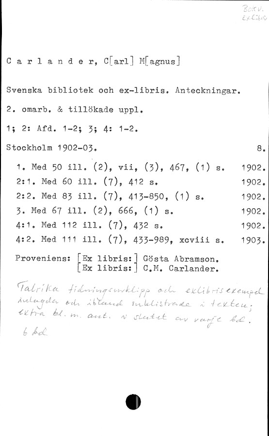  ﻿Carlander, C[arl] M[agnus]
Svenska bibliotek och ex-libris. Anteckningar.
2. omarb. & tillökade uppl,
1} 2: Afd. 1-2; 3; 4: 1-2.
Stockholm 1902-03.
1. Med 50 ill. (2), vii, (3), 467, (0 s.
2:1. Med 60 ill. (7), 412 s.
2:2. Med 83 ill. (7), 413-850, (i) s.
3. Med 67 ill. (2), 666, (1) s.
4:1. Med 112 ill. (7), 432 s.
4:2. Med 111 ill. (7), 433-989, xcviii s.
Proveniens
!E
Ex 1ibris:
Ex 1ibris:
Gösta Abramson.
C.M. Carlander.
8.
1902.
1902.
1902.
1902.
1902.
1903.
tA a. -fi -CL <~is **
si	<0 4-c.icé^.u,.
U.0^4.	/V sU*A-ct	.
A