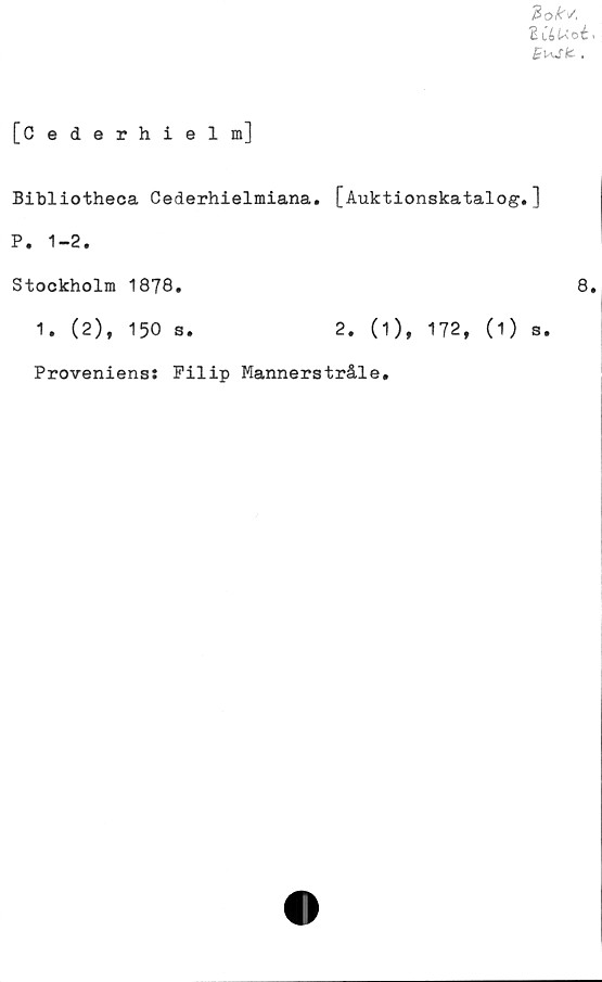  ﻿3 oks,
B iéU'oé i
[Cederhielm]
Bibliotheca Cederhielmiana. [Auktionskatalog.]
P. 1-2.
Stockholm 1878.	8.
1. (2), 150 s.	2. (1), 172, (1) s.
Proveniens: Filip Mannerstråle,