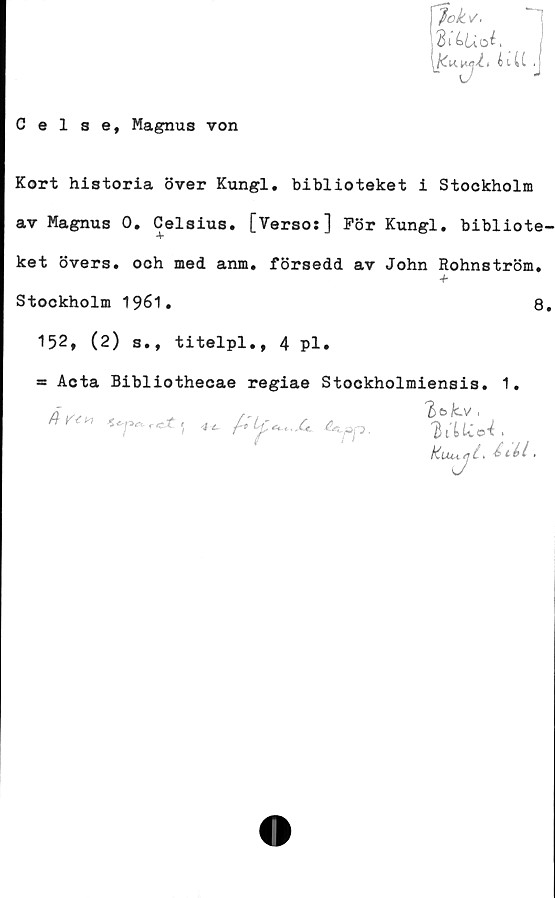  ﻿Celse, Magnus von
fokv.
di^Uoi, _
iiU .
Kort historia över Kungl. biblioteket i Stockholm
av Magnus 0. Celsius. [Verso:] För Kungl. bibliote-
ket övers, och med anm. försedd av John Rohnström,
Stockholm 1961.	8.
152, (2) s., titelpl., 4 pl.
= Acta Bibliothecae regiae Stockholmiensis. 1.
'B&Zcv',
e*pp.	.
kuuyi >	.