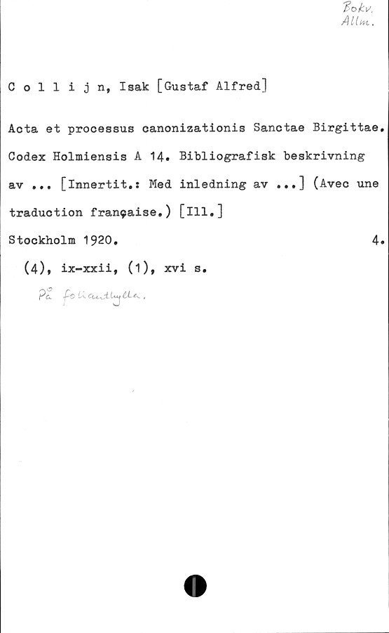  ﻿Collijn, Isak [Gustaf Alfred]
Acta et processus canonizationis Sanctae Birgittae
Codex Holmiensis A 14. Bibliografisk beskrivning
av ... [innertit.: Med inledning av ...] (Avec une
traduotion fran9aise.) [ill.]
Stockholm 1920.	4
(4)» ix-xxii, (1), xvi s.
P&. f-c L\cu^iUu£Le<.,