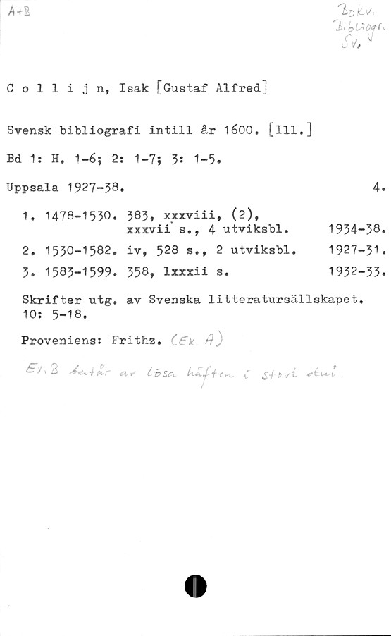  ﻿A+B
%U
'2~bU0fC>
Collijn, Isak [Gustaf Alfred]
Svensk bibliografi intill år 1600. [ill.]
Bd 1: H. 1-6; 2: 1-7; 3: 1-5.
Uppsala 1927-38*	4.
1.	1478-1530. 383, xxxviii, (2),
xxxvii s., 4 utviksbl.	1934-38.
2.	1530-1582.	iv, 528 s.,	2 utviksbl.	1927-3''.
3.	1583-1599.	358, lxxxii	s.	1932-33.
Skrifter utg. av Svenska litteratursällskapet.
10: 5-18.
Proveniens: Prithz. ')