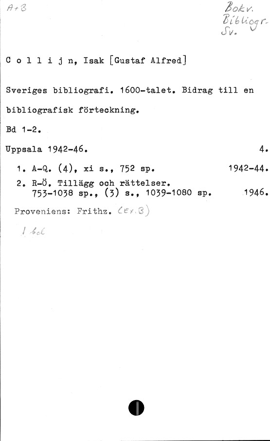  ﻿
EoL \/.
Eds Ucef,
JV. 0
Collijn, Isak [Gustaf Alfred]
Sveriges bibliografi. 1600-talet. Bidrag till en
bibliografisk förteckning.
Bd 1-2.
Uppsala 1942-46.	4»
1.	A-Q. (4), xi s., 752 sp.	1942-44.
2.	R-Ö. Tillägg och rättelser.
753-1038 sp., (3) a., 1059-1080 sp.	1946.
Proveniens: Frithz. Cct*3)
I 4 d