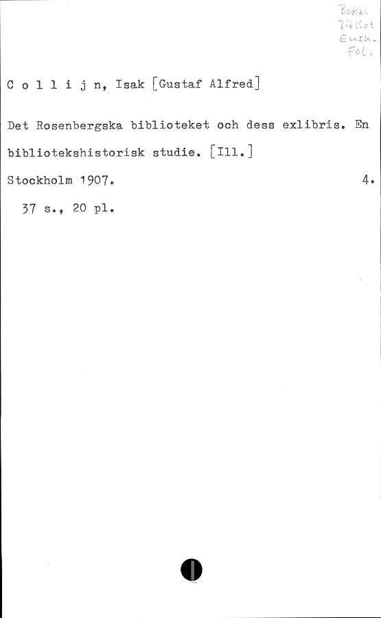  ﻿'l'i> tio t.
£ lsi~SU .
fot.
Collijn, Isak [Gustaf Alfred]
Det Rosenbergska biblioteket och dess exlibris. En
bibliotekshistorisk studie, [ill.]
Stockholm 1907.	4.
37 s., 20 pl.