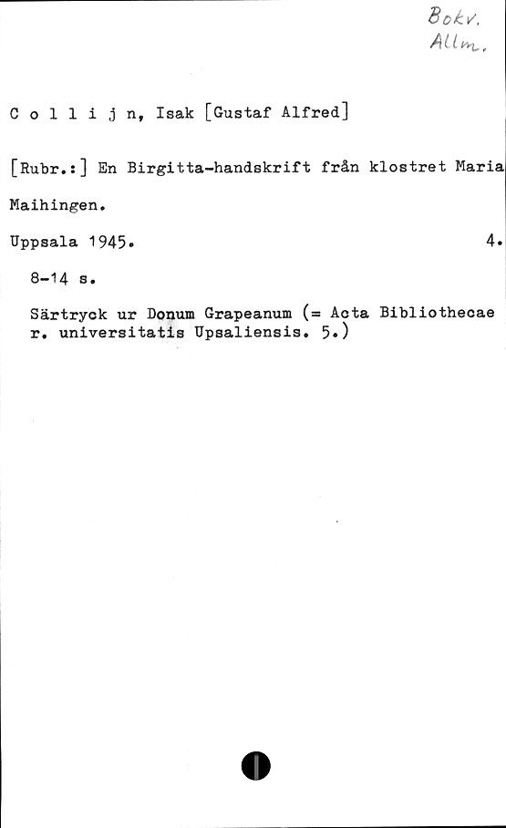  ﻿Collijn, Isak [Gustaf Alfred]
Boks.
AU
[Rubr.s] En Birgitta-handskrift från klostret Maria
Maihingen.
Uppsala 1945»	4«
8-14 s.
Särtryck ur Donum Grapeanum (= Acta Bibliothecae
r. universitatis Upsaliensis. 5»)