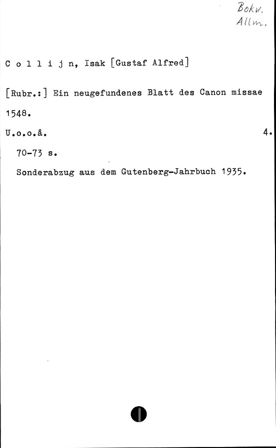  ﻿
Collijn, Isak [Gustaf Alfred]
[Rubr.s] Sin neugefundenes Blatt des Canon missae
1548.
U.o.o.å.
4.
70-73 s.
Sonderabzug aus dem Gutenberg-Jahrbuch 1935»