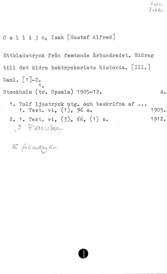  ﻿/> ökb\
7>o^r.
Collijn, Isak [Gustaf Alfred]
Ettbladstryck från femtonde århundradet. Bidrag
till det äldre boktryckeriets historia, [ill.]
Sami. [1]-2.
1.
Stockholm (tr. Upsala) 1905-12.	4*
1.	Tolf ljustryck utg. och beskrifna af ...
1. Text. vi, (i), 96 s.	1905.
2. 1. Text. vi, (3), 66, (1) s.	1912.
. $ ?\0» iii-Wv-