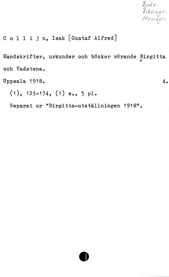  ﻿'It fp CCj /*»
HOH cq
Collijn, Isak [Gustaf Alfred]
Handskrifter, urkunder och böcker rörande Birgitta
och Vadstena.
Uppsala 1918.	4»
(1), 125-174, (1) s., 5 Pl.
Separat ur "Birgitta-utställningen 1918M
