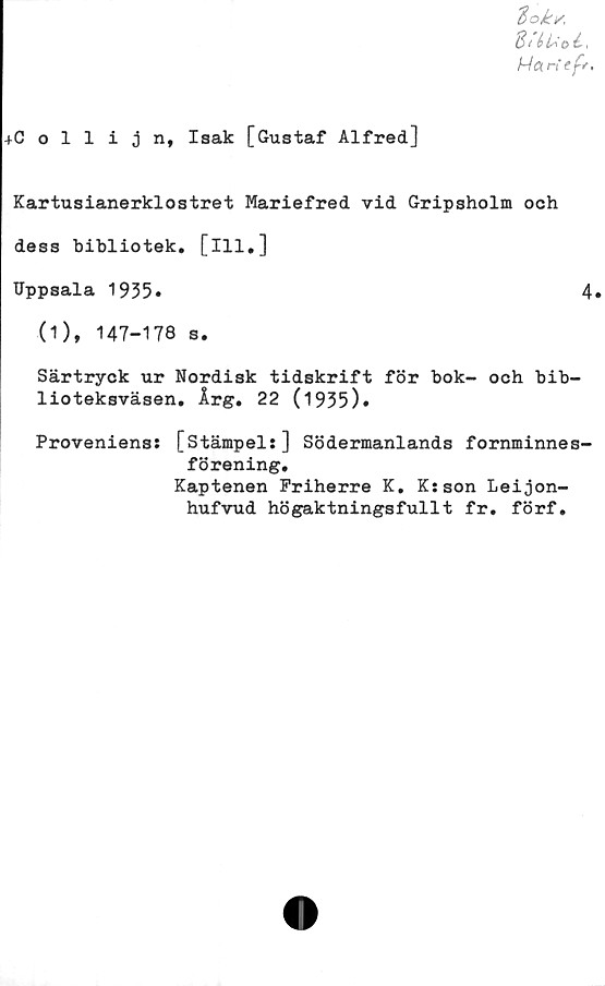  ﻿4Collijn, Isak [Gustaf Alfred]
tok/
8/ éfco
Han ef*,
Kartusianerklostret Mariefred vid Gripsholm och
dess bibliotek, [ill.]
Uppsala 1955»	4.
(1), 147-178 s.
Särtryck ur Nordisk tidskrift för bok- och bib-
lioteksväsen. Årg. 22 (1935)»
Proveniens: [Stämpel:] Södermanlands fornminnes-
förening.
Kaptenen Friherre K. K:son Leijon-
hufvud högaktningsfullt fr. förf.