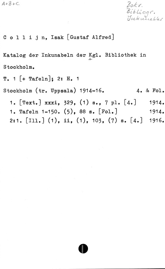  ﻿A+3 4-c
2Ur,
Biåtiojf".
c/t*c Jt
Gollijn, Isak [Gustaf Alfred]
Katalog der Inkunabeln der Kgl. Bibliothek in
•4—
Stockholm.
T. 1 [+ Tafeln]; 2: H. 1
Stockholm (tr. Uppsala) 1914-16.	4. & Fol.
1. [Text.] xxxi, 329, (O s., 7 pl. [4.]	1914.
1. Tafeln 1-150. (5), 88 s. [Fol.]	1914.
2:1. [111.] (1), ii, (1), 103, (7) s. [4.]	1916.