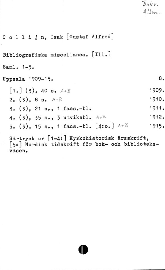  ﻿Collijn, Isak [Gustaf Alfred]
Bibliografiska miscellanea. [ill.]
Sami. 1-5»
Uppsala 1909-15»	8»
[1.] (5), 40 s. A+B	1909»
2.	(3),	8 s. A+3	1910.
3.	(3),	21	s.,	1	facs.-bl.	1911.
4»	(5)»	35	s.,	3	utviksbl.	4+3.	1912.
5»	(3),	15	s.,	1	facs.-bl.	[4:0.] A+2	1915.
Särtryck ur [1-4*] Kyrkohistorisk årsskrift,
[3*] Nordisk tidskrift för bok- och biblioteks-
väsen.