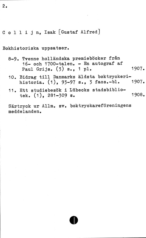  ﻿Collijn, Isak [Gustaf Alfred]
Bokhistoriska uppsatser.
8-9. Tvenne holländska premieböcker från
16- och 1700-talen. - En autograf af
Paul Grijs. (3) s., 1 pl*
10.	Bidrag till Danmarks äldsta boktryckeri
historia, (i), 93-97 s.f 3 facs.-bl.
11.	Ett studiebesök i Liibecks stadsbiblio-
tek. (1), 281-309 s.
1907
1907
1908
Särtryck ur Allm. sv. boktryckareföreningens
meddelanden.