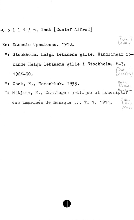  ﻿tCollijn, Isak [Gustaf Alfred]
Se: Manuale IJpsalense. 1918.
Stockholm. Helga lekamens gille. Handlingar rö-
rande Helga lekamens gille i Stockholm. ?-3.
(Botv. ~1
192^-30.	iArk^j
Cock, H., Moreskbok. 1933.	f?,*/;.
v t-lpu. ot •
Mitjana, R., Catalogue critique et descriptif* * '
2
des imprimés de musique ... T, 1. 1911.
