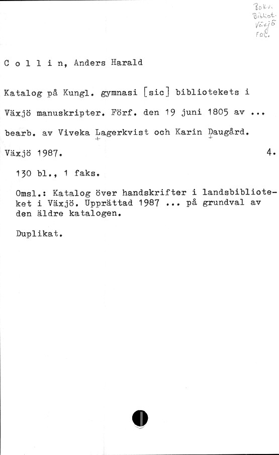  ﻿Collin, Anders Harald

/£*/ o
Fot
i
Katalog på Kungl. gymnasi [sic] bibliotekets i
Växjö manuskripter. Förf. den 19 juni 1805 av ...
bearb. av Viveka Lagerkvist och Karin Daugård.
130 bl., 1 faks.
Omsl.: Katalog över handskrifter i landsbibliote-
ket i Växjö. Upprättad 1987 ••• på grundval av
den äldre katalogen.
Duplikat.
Växjö 1987
4