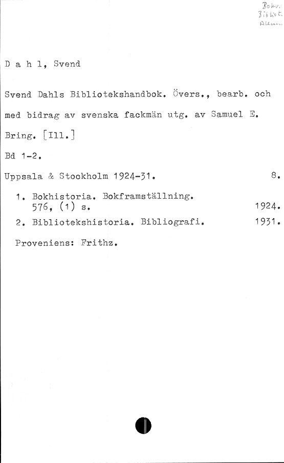  ﻿Jofcv.
VlL»t
Dahl, Svend
Svend Dahls Bibliotekshandbok. Övers., bearb.
med bidrag av svenska fackmän utg. av Samuel
Bring. [ill.]
Bd 1-2.
Uppsala & Stockholm 1924-31»
1.	Bokhistoria. Bokframställning.
576, (1) s.
2.	Bibliotekshistoria. Bibliografi.
Proveniens: Frithz.
och
S.
8.
1924.
1931.