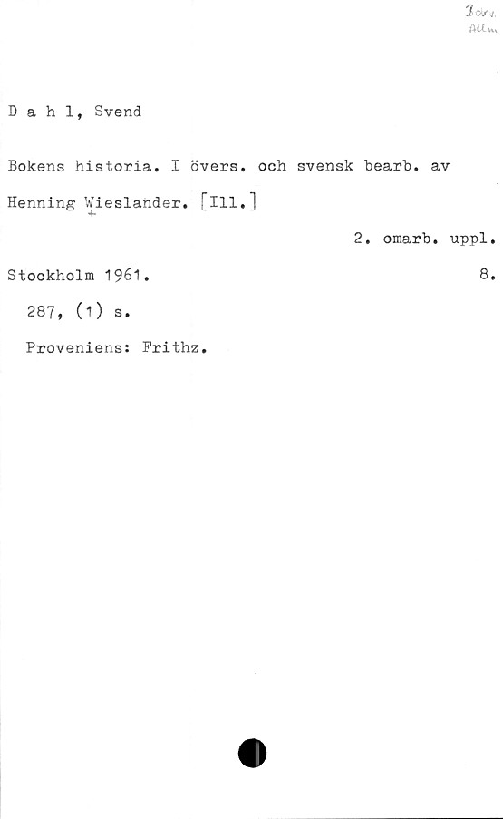  ﻿3oUt/,
AUw.
Dahl, Svend
Bokens historia. I övers, och svensk hearh. av
Henning Wieslander. [ill,]
2. omarb. uppl,
Stockholm 1961.	8.
287, (O s.
Proveniens: Prithz